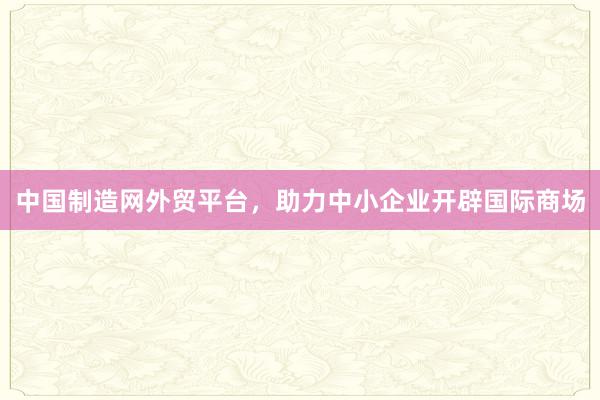 中国制造网外贸平台，助力中小企业开辟国际商场